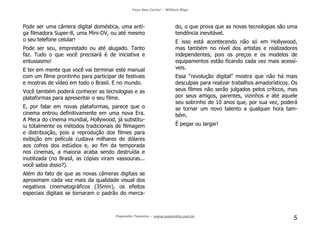 Faça Seu Curta! – William Riga
Popmídia Talentos – www.popmidia.com.br
5
Pode ser uma câmera digital doméstica, uma anti-
ga filmadora Super-8, uma Mini-DV, ou até mesmo
o seu telefone celular!
Pode ser seu, emprestado ou até alugado. Tanto
faz. Tudo o que você precisará é de iniciativa e
entusiasmo!
E ter em mente que você vai terminar este manual
com um filme prontinho para participar de festivais
e mostras de vídeo em todo o Brasil. E no mundo.
Você também poderá conhecer as tecnologias e as
plataformas para apresentar o seu filme.
E, por falar em novas plataformas, parece que o
cinema entrou definitivamente em uma nova Era.
A Meca do cinema mundial, Hollywood, já substitu-
iu totalmente os métodos tradicionais de filmagem
e distribuição, pois a reprodução dos filmes para
exibição em película custava milhares de dólares
aos cofres dos estúdios e, ao fim da temporada
nos cinemas, a maioria acaba sendo destruída e
inutilizada (no Brasil, as cópias viram vassouras...
você sabia disso?).
Além do fato de que as novas câmeras digitais se
aproximam cada vez mais da qualidade visual dos
negativos cinematográficos (35mm), os efeitos
especiais digitais se tornaram o padrão do merca-
do, o que prova que as novas tecnologias são uma
tendência inevitável.
E isso está acontecendo não só em Hollywood,
mas também no nível dos artistas e realizadores
independentes, pois os preços e os modelos de
equipamentos estão ficando cada vez mais acessí-
veis.
Essa “revolução digital” mostra que não há mais
desculpas para realizar trabalhos amadorísticos. Os
seus filmes não serão julgados pelos críticos, mas
por seus amigos, parentes, vizinhos e até aquele
seu sobrinho de 10 anos que, por sua vez, poderá
se tornar um novo talento a qualquer hora tam-
bém.
É pegar ou largar!
 
