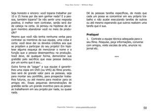Faça Seu Curta! – William Riga
Popmídia Talentos – www.popmidia.com.br
50
Seja honesto e sincero: você toparia trabalhar por
10 a 15 horas por dia sem ganhar nada? E a pes-
soa, também toparia? Se não sentir uma resposta
positiva, é melhor nem contratar, senão será dor
de cabeça na certa. Já pensou na hipótese de al-
gum membro abandonar você no meio da produ-
ção?
Mesmo que você não tenha nenhuma verba para
contratar os membros da sua equipe, uma coisa é
certa: você deve dar os devidos créditos aos que
se propõem a participar do seu projeto! Em hipó-
tese alguma esqueça de mencionar o nome e a
função que a pessoa desempenhou na produção.
Você deve, de qualquer forma, demonstrar sua
gratidão pelo sacrifício que essa pessoa dedicou
por um sonho que é seu...
Outra forma de “pagar” a sua equipe é garantir-
lhes uma cópia em DVD (ou VHS) do filme pronto.
Isso será de grande valor para as pessoas, seja
para montar seu portifólio, para prospectar traba-
lhos futuros, ou até mesmo para mostrar para os
amigos etc. Essas pequenas demonstrações de
gratidão serão um grande incentivo para as pesso-
as trabalharem em seu projeto por nada, ou quase
nada.
Dê às pessoas tarefas específicas, de modo que
cada um possa se concentrar em seu próprio tra-
balho e não acabe executando tarefas de outros
ou até mesmo esperando que outros realizem uma
tarefa que é sua.
Pratique!
1. Contrate a equipe técnica adequada para o
seu filme. Pesquise, peça informações, converse
com amigos, visite escolas de arte, anuncie no
jornal etc.
***
 