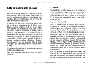 Faça Seu Curta! – William Riga
Popmídia Talentos – www.popmidia.com.br
51
9. Os Equipamentos básicos
Antes de iniciarmos este tópico, gostaria de fazer
um comentário sobre uma crença disseminada de
que os equipamentos são os responsáveis pela
qualidade de um trabalho, seja ele um filme ou
outra forma de arte audiovisual.
Ao contrário do que muita gente pensa, não é pre-
ciso ter câmeras e equipamentos de última gera-
ção para realizar um filme. Você vai ver que o que
mais importa são os talentos envolvidos na sua
realização. Desde o roteirista e o diretor, até o
elenco e a equipe técnica. São essas pessoas e
profissionais que dão alma ao filme. São eles que
possuem a capacidade de operar os equipamentos
e tirar deles o maior proveito possível, de forma a
atingir o resultado almejado pelo diretor. Os equi-
pamentos, por si só, não possuem vida. Os seres
humanos é que são os responsáveis por dar “alma”
ao filme.
Os equipamentos são meras ferramentas a serviço
dos talentos das pessoas!
Posto isto, podemos adentrar no tema dos equi-
pamentos.
A câmera
Você pode ter zero (ou quase zero) de verba para
a sua produção, mas, para começar, uma coisa é
imprescindível: uma câmera. Sem esse item é im-
possível se fazer um filme (exceto os de animação
ou os feitos em computação gráfica, mas isso é
outra história).
E que tipo de câmera?
Bom, só para lembrar, a proposta deste manual é
proporcionar-lhe todas as orientações básicas ne-
cessárias para que você possa realizar o seu filme.
Qualquer tipo de filme! Por isso, não teremos pre-
conceito nenhum com relação aos equipamentos.
Cada tipo, além de uma infinidade de marcas e
modelos, tem as suas vantagens e as suas desvan-
tagens. De forma geral, as melhores câmeras são
as que possuem controles manuais de foco e ex-
posição, além de alguns efeitos internos que vari-
am de modelo para modelo. (Lembre-se de ler o
manual da câmera. Ele pode fornecer instruções
valiosas para você tirar o máximo proveito do seu
equipamento).
Mas, na prática, é possível produzir filmes com
qualquer tipo de equipamento que produza ima-
gens em movimento: uma câmera fotográfica digi-
tal que grava pequenas seqüências de vídeo, uma
 