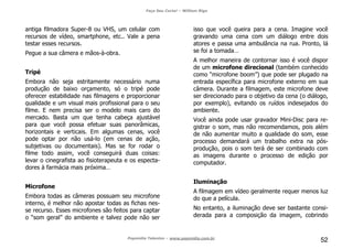 Faça Seu Curta! – William Riga
Popmídia Talentos – www.popmidia.com.br
52
antiga filmadora Super-8 ou VHS, um celular com
recursos de vídeo, smartphone, etc.. Vale a pena
testar esses recursos.
Pegue a sua câmera e mãos-à-obra.
Tripé
Embora não seja estritamente necessário numa
produção de baixo orçamento, só o tripé pode
oferecer estabilidade nas filmagens e proporcionar
qualidade e um visual mais profissional para o seu
filme. E nem precisa ser o modelo mais caro do
mercado. Basta um que tenha cabeça ajustável
para que você possa efetuar suas panorâmicas,
horizontais e verticais. Em algumas cenas, você
pode optar por não usá-lo (em cenas de ação,
subjetivas ou documentais). Mas se for rodar o
filme todo assim, você conseguirá duas coisas:
levar o cinegrafista ao fisioterapeuta e os especta-
dores à farmácia mais próxima…
Microfone
Embora todas as câmeras possuam seu microfone
interno, é melhor não apostar todas as fichas nes-
se recurso. Esses microfones são feitos para captar
o “som geral” do ambiente e talvez pode não ser
isso que você queira para a cena. Imagine você
gravando uma cena com um diálogo entre dois
atores e passa uma ambulância na rua. Pronto, lá
se foi a tomada…
A melhor maneira de contornar isso é você dispor
de um microfone direcional (também conhecido
como “microfone boom”) que pode ser plugado na
entrada específica para microfone externo em sua
câmera. Durante a filmagem, este microfone deve
ser direcionado para o objetivo da cena (o diálogo,
por exemplo), evitando os ruídos indesejados do
ambiente.
Você ainda pode usar gravador Mini-Disc para re-
gistrar o som, mas não recomendamos, pois além
de não aumentar muito a qualidade do som, esse
processo demandará um trabalho extra na pós-
produção, pois o som terá de ser combinado com
as imagens durante o processo de edição por
computador.
Iluminação
A filmagem em vídeo geralmente requer menos luz
do que a película.
No entanto, a iluminação deve ser bastante consi-
derada para a composição da imagem, cobrindo
 