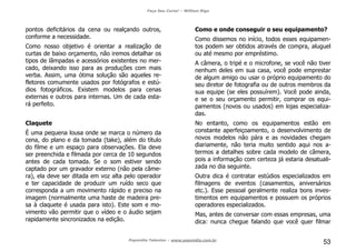Faça Seu Curta! – William Riga
Popmídia Talentos – www.popmidia.com.br
53
pontos deficitários da cena ou realçando outros,
conforme a necessidade.
Como nosso objetivo é orientar a realização de
curtas de baixo orçamento, não iremos detalhar os
tipos de lâmpadas e acessórios existentes no mer-
cado, deixando isso para as produções com mais
verba. Assim, uma ótima solução são aqueles re-
fletores comumente usados por fotógrafos e estú-
dios fotográficos. Existem modelos para cenas
externas e outros para internas. Um de cada esta-
rá perfeito.
Claquete
É uma pequena lousa onde se marca o número da
cena, do plano e da tomada (take), além do título
do filme e um espaço para observações. Ela deve
ser preenchida e filmada por cerca de 10 segundos
antes de cada tomada. Se o som estiver sendo
captado por um gravador externo (não pela câme-
ra), ela deve ser ditada em voz alta pelo operador
e ter capacidade de produzir um ruído seco que
corresponda a um movimento rápido e preciso na
imagem (normalmente uma haste de madeira pre-
sa à claquete é usada para isto). Este som e mo-
vimento vão permitir que o vídeo e o áudio sejam
rapidamente sincronizados na edição.
Como e onde conseguir o seu equipamento?
Como dissemos no início, todos esses equipamen-
tos podem ser obtidos através de compra, aluguel
ou até mesmo por empréstimo.
A câmera, o tripé e o microfone, se você não tiver
nenhum deles em sua casa, você pode emprestar
de algum amigo ou usar o próprio equipamento do
seu diretor de fotografia ou de outros membros da
sua equipe (se eles possuírem). Você pode ainda,
e se o seu orçamento permitir, comprar os equi-
pamentos (novos ou usados) em lojas especializa-
das.
No entanto, como os equipamentos estão em
constante aperfeiçoamento, o desenvolvimento de
novos modelos não pára e as novidades chegam
diariamente, não teria muito sentido aqui nos a-
termos a detalhes sobre cada modelo de câmera,
pois a informação com certeza já estaria desatuali-
zada no dia seguinte.
Outra dica é contratar estúdios especializados em
filmagens de eventos (casamentos, aniversários
etc.). Esse pessoal geralmente realiza bons inves-
timentos em equipamentos e possuem os próprios
operadores especializados.
Mas, antes de conversar com essas empresas, uma
dica: nunca chegue falando que você quer filmar
 