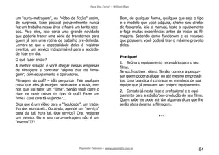 Faça Seu Curta! – William Riga
Popmídia Talentos – www.popmidia.com.br
54
um “curta-metragem”, ou "vídeo de ficção" assim,
de surpresa. Esse pessoal provavelmente nunca
fez um trabalho nessa área e ficará um tanto rece-
oso. Para eles, isso seria uma grande novidade
que poderia trazer uma série de transtornos para
quem já tem uma rotina de trabalho pré-definida.
Lembre-se que a especialidade deles é registrar
eventos, um serviço indispensável para a socieda-
de hoje em dia.
O quê fazer então?
A melhor solução é você chegar nessas empresas
de filmagens e contratar “alguns dias de filma-
gem”, com equipamento e operadores.
Filmagem do quê? – irão perguntar. Fale qualquer
coisa que eles já estejam habituados a ouvir, me-
nos que vai fazer um "filme". Senão você corre o
risco de ouvir coisas do tipo: O quê? Fazer um
filme? Esse cara tá viajando?...
Diga que é um vídeo para a “faculdade”, um traba-
lho dos alunos etc. Ou ainda, agende um "serviço"
para dia tal, hora tal. Que serviço? Ora, registrar
um evento. Ou o seu curta-metragem não é um
"evento"???
Bom, de qualquer forma, qualquer que seja o tipo
e o modelo que você adquira, chame seu diretor
de fotografia, leia o manual, teste o equipamento
e faça muitas experiências antes de iniciar as fil-
magens. Sabendo como funcionam e os recursos
que possuem, você poderá tirar o máximo proveito
deles.
Pratique!
1. Reúna o equipamento necessário para o seu
filme.
Se você os tiver, ótimo. Senão, comece a pesqui-
sar quem poderia alugar ou até mesmo emprestá-
los. Uma boa dica é contratar os membros de sua
equipe que já possuam seu próprio equipamento.
2. Contate já nesta fase o profissional e o equi-
pamento para a edição/pós-produção do seu filme.
Quem sabe ele pode até dar algumas dicas que lhe
serão úteis durante a filmagem.
***
 