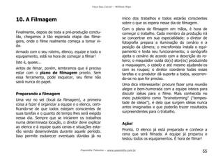 Faça Seu Curta! – William Riga
Popmídia Talentos – www.popmidia.com.br
55
10. A Filmagem
Finalmente, depois de toda a pré-produção conclu-
ída, chegamos à tão esperada etapa das filma-
gens, onde o filme realmente começa a tomar vi-
da.
Armado com o seu roteiro, elenco, equipe e todo o
equipamento, está na hora de começar a filmar!
Isto é, quase...
Antes de filmar, porém, lembramos que é preciso
estar com o plano de filmagem pronto. Sem
essa ferramenta, pode esquecer, seu filme não
sairá nunca do papel.
Preparando a filmagem
Uma vez no set (local da filmagem), a primeira
coisa a fazer é organizar a equipe e o elenco, certi-
ficando-se de que todos estejam conscientes de
suas tarefas e o quanto de tempo lhes será exigido
nesse dia. Sempre que se iniciarem os trabalhos
numa determinada locação, o diretor deve explicar
ao elenco e à equipe quais cenas e situações esta-
rão sendo desenvolvidas durante aquele período.
Isso permite esclarecer eventuais dúvidas já no
início dos trabalhos e todos estarão conscientes
sobre o que os espera nesse dia de filmagem.
Com o plano de filmagem em mãos, é hora de
começar o trabalho. Cada membro da produção irá
se concentrar em sua especialidade: o diretor de
fotografia prepara a iluminação do cenário e a
posição da câmera; o microfonista instala o equi-
pamento e testa seu funcionamento; o cenógrafo
ajeita o cenário de acordo com a descrição do ro-
teiro; o maquiador cuida do(s) ator(es) produzindo
a maquiagem, o cabelo e até mesmo ajudando-os
com as roupas; o diretor coordena todas essas
tarefas e o produtor dá suporte a todos, socorren-
do-os no que for preciso.
Uma dica interessante: procure fazer uma reunião
alegre e bem-humorada com a equipe inteira para
discutir idéias para o filme. Mais conhecida no
meio publicitário como "brainstorming" ("tempes-
tade de idéias"), é dela que surgem idéias nunca
antes imaginadas e que poderão trazer resultados
surpreendentes para o trabalho.
Ação!
Pronto. O elenco já está preparado e conhece a
cena que será filmada. A equipe já preparou e
testou todos os equipamentos. É hora de filmar!
 