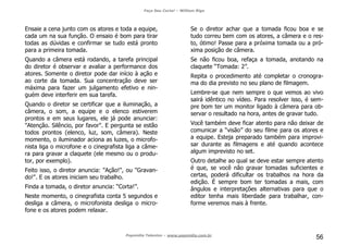 Faça Seu Curta! – William Riga
Popmídia Talentos – www.popmidia.com.br
56
Ensaie a cena junto com os atores e toda a equipe,
cada um na sua função. O ensaio é bom para tirar
todas as dúvidas e confirmar se tudo está pronto
para a primeira tomada.
Quando a câmera está rodando, a tarefa principal
do diretor é observar e avaliar a performance dos
atores. Somente o diretor pode dar início à ação e
ao corte da tomada. Sua concentração deve ser
máxima para fazer um julgamento efetivo e nin-
guém deve interferir em sua tarefa.
Quando o diretor se certificar que a iluminação, a
câmera, o som, a equipe e o elenco estiverem
prontos e em seus lugares, ele já pode anunciar:
"Atenção. Silêncio, por favor". E pergunta se estão
todos prontos (elenco, luz, som, câmera). Neste
momento, o iluminador aciona as luzes, o microfo-
nista liga o microfone e o cinegrafista liga a câme-
ra para gravar a claquete (ele mesmo ou o produ-
tor, por exemplo).
Feito isso, o diretor anuncia: "Ação!", ou "Gravan-
do!". E os atores iniciam seu trabalho.
Finda a tomada, o diretor anuncia: “Corta!”.
Neste momento, o cinegrafista conta 5 segundos e
desliga a câmera, o microfonista desliga o micro-
fone e os atores podem relaxar.
Se o diretor achar que a tomada ficou boa e se
tudo correu bem com os atores, a câmera e o res-
to, ótimo! Passe para a próxima tomada ou a pró-
xima posição de câmera.
Se não ficou boa, refaça a tomada, anotando na
claquete “Tomada: 2”.
Repita o procedimento até completar o cronogra-
ma do dia previsto no seu plano de filmagem.
Lembre-se que nem sempre o que vemos ao vivo
sairá idêntico no vídeo. Para resolver isso, é sem-
pre bom ter um monitor ligado à câmera para ob-
servar o resultado na hora, antes de gravar tudo.
Você também deve ficar atento para não deixar de
comunicar a “visão” do seu filme para os atores e
a equipe. Esteja preparado também para improvi-
sar durante as filmagens e até quando acontece
algum imprevisto no set.
Outro detalhe ao qual se deve estar sempre atento
é que, se você não gravar tomadas suficientes e
certas, poderá dificultar os trabalhos na hora da
edição. É sempre bom ter tomadas a mais, com
ângulos e interpretações alternativas para que o
editor tenha mais liberdade para trabalhar, con-
forme veremos mais à frente.
 