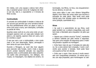 Faça Seu Curta! – William Riga
Popmídia Talentos – www.popmidia.com.br
57
Em média, com uma equipe e elenco bem afina-
dos, é possível gravar cerca de 3 páginas de rotei-
ro por dia. Isto é, o equivalente a 3 minutos de
filme na tela.
Continuidade
O conceito de continuidade é simples e trata-se de
um recurso que permite que uma narrativa dramá-
tica flua perfeitamente entre um plano e outro, e
entre uma cena e outra, sem distrações, confusões
ou perda de ritmo.
Quantas vezes você já viu uma cena onde um per-
sonagem aparece com um copo pela metade num
plano e, de repente, aparece cheio em outro, sem
ter enchido o copo?
É isso que vem a ser a continuidade, e tem muito
mais a ver com observação, lógica, percepção e
bom senso do que como técnica.
Durante a filmagem, se você não tiver alguém
para executar esta função, você e toda a equipe
devem prestar bastante atenção nos seguintes
aspectos onde a continuidade deve estar presente:
nas ações (dos personagens), nos diálogos, nas
roupas, na maquiagem, nos objetos de cenário, na
iluminação, nos filtros, no foco, nos enquadramen-
tos de câmera, no som etc.
Uma outra idéia é usar uma câmera fotográfica
digital e tirar fotos das cenas assim que termina a
gravação de cada plano. Mais tarde você pode
usá-las para tirar dúvidas sobre os elementos da
cena (posição, quantidade etc.).
Dicas
Se você é o autor/diretor do seu filme, você
pode também ser o próprio cinegrafista, pois você
terá toda a liberdade para enquadrar do jeito que
quiser.
Depois que o diretor anuncia “Corta!”, mantenha
a câmera rodando por pelo menos 5 segundos.
Isso gera uma margem de segurança para o mate-
rial gravado e ajudará na montagem.
Evite fazer mais do que 3 tomadas de cada pla-
no. Se a cena estiver bem ensaiada, 3 será o sufi-
ciente para acertar a tomada. Você pode fazer
uma quarta se ficar em dúvida.
Evite usar o zoom. Esse recurso é muito associ-
ado com cinegrafistas amadores. (A menos que o
seu uso seja proposital, para homenagear ou sati-
 