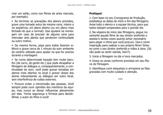 Faça Seu Curta! – William Riga
Popmídia Talentos – www.popmidia.com.br
58
rizar um estilo, como nos filmes de artes marciais,
por exemplo).
Ao terminar as gravações dos planos previstos,
grave uma tomada extra da mesma cena, inteira e
na seqüência, em plano aberto (ou em plano mais
fechado do que a normal). Isso ajudará na monta-
gem em caso de precisar de alguma cena para
intercalar dois planos que perderam continuidade
ou outro motivo.
Da mesma forma, peça para todos fazerem si-
lêncio e grave cerca de 1 minuto do som ambiente
do cenário utilizado para ajudar no que for preciso
durante a montagem.
Se numa determinada locação tem muito baru-
lho (de carro, de gente etc.) que pode atrapalhar a
filmagem de diálogos e, conseqüentemente, a con-
tinuidade do som, você pode gravar tomadas em
planos mais abertos no local e gravar closes dos
atores interpretando os diálogos em outro local,
sem interferência de ruídos externos.
Procure evitar a intromissão das pessoas. Você
sempre pode ouvir opiniões dos membros da equi-
pe, mas nunca se deixar influenciar plenamente
por elas. Tenha segurança e firmeza para decidir.
Afinal, o autor do filme é você!
Pratique!
1. Com base no seu Cronograma de Produção,
estabeleça as datas de início e fim das filmagens.
Avise todo o elenco e a equipe técnica, para que
todos estejam preparados para o grande dia.
2. Na véspera do início das filmagens, pegue no-
vamente aquele filme do seu diretor preferido e
assista-o tantas vezes quanto achar necessário
para pegar o clima que você procura. Use-o como
inspiração para realizar o seu próprio filme! Sinta-
se como o seu diretor preferido e mãos à obra. (Só
não pode se sentir estrela, hein?).
3. Inicie a filmagem no dia e hora marcados.
4. Grave as cenas conforme previstas em seu Pla-
no de Filmagem.
5. Identifique (com etiquetas) e armazene as fitas
gravadas com muito cuidado e atenção.
***
 