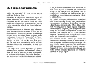 Faça Seu Curta! – William Riga
Popmídia Talentos – www.popmidia.com.br
59
11. A Edição e a Finalização
Edição (ou montagem) é a arte de dar sentido
unitário e rítmico ao filme.
O trabalho de edição está intimamente ligado ao
caráter emocional que se deseja imprimir à cena,
suavizando a ação com tomadas longas em cenas
lentas, ou cortando-a em tomadas curtas, quando
a cena representa agitação ou ritmo veloz, por
exemplo.
Uma vez terminadas as filmagens, você irá se de-
parar com dezenas (ou centenas) de fitas (ou ar-
quivos digitais) contendo as diversas tomadas das
diversas cenas gravadas. Essas tomadas serão
analisadas e devidamente “costuradas” na ilha-de-
edição a fim de montar a sua história, com um
começo, um meio e um fim. No início, tudo pare-
cerá um caos, mas o trabalho de edição é o res-
ponsável por dar uma ordem lógica a esse caos
aparente.
É na edição que aqueles “tijolinhos” (os planos
filmados) serão colocados em ordem para formar o
filme, um atrás do outro, ou às vezes intercalados,
ou ainda na ordem inversa da que foi planejada...
Mas tudo isso você verá em detalhes mais adiante.
A edição é um dos momentos mais prazerosos de
uma produção, pois é nesta fase que o seu sonho
começa a ser materializado, literalmente, bem na
sua frente. É nesta fase que você começa a ver o
resultado de todos os esforços envolvidos. Isto é,
o próprio filme.
No cinema profissional são utilizadas moderníssi-
mas ilhas-de-edição digitais com computadores
superpotentes e softwares de edição e computa-
ção gráfica de última geração. O filme é todo mon-
tado no computador e depois copiado em película
cinematográfica (negativo, para exibição em cine-
mas), em DVD ou em fitas digitais de formato pro-
fissional (para exibição em TV). É um processo
bastante complexo, caro e muito distante dos pa-
drões dos curtas-metragens brasileiros.
Mas existem recursos simples que podem ser
implantados em computadores de menor porte e
mais acessíveis aos cineastas em princípio de car-
reira. Porém, como o nosso propósito aqui é orien-
tá-lo a produzir o seu filme com o menor orçamen-
to possível, vamos levar em consideração que nem
todos tenham condições de acesso aos modernos
recursos de edição digital.
 