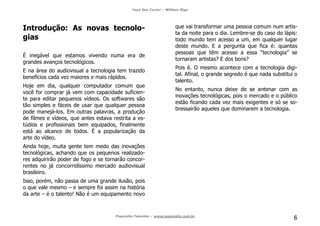Faça Seu Curta! – William Riga
Popmídia Talentos – www.popmidia.com.br
6
Introdução: As novas tecnolo-
gias
É inegável que estamos vivendo numa era de
grandes avanços tecnológicos.
E na área do audiovisual a tecnologia tem trazido
benefícios cada vez maiores e mais rápidos.
Hoje em dia, qualquer computador comum que
você for comprar já vem com capacidade suficien-
te para editar pequenos vídeos. Os softwares são
tão simples e fáceis de usar que qualquer pessoa
pode manejá-los. Em outras palavras, a produção
de filmes e vídeos, que antes estava restrita a es-
túdios e profissionais bem equipados, finalmente
está ao alcance de todos. É a popularização da
arte do vídeo.
Ainda hoje, muita gente tem medo das inovações
tecnológicas, achando que os pequenos realizado-
res adquirirão poder de fogo e se tornarão concor-
rentes no já concorridíssimo mercado audiovisual
brasileiro.
Isso, porém, não passa de uma grande ilusão, pois
o que vale mesmo – e sempre foi assim na história
da arte – é o talento! Não é um equipamento novo
que vai transformar uma pessoa comum num artis-
ta da noite para o dia. Lembre-se do caso do lápis:
todo mundo tem acesso a um, em qualquer lugar
deste mundo. E a pergunta que fica é: quantas
pessoas que têm acesso a essa “tecnologia” se
tornaram artistas? E dos bons?
Pois é. O mesmo acontece com a tecnologia digi-
tal. Afinal, o grande segredo é que nada substitui o
talento.
No entanto, nunca deixe de se antenar com as
inovações tecnológicas, pois o mercado e o público
estão ficando cada vez mais exigentes e só se so-
bressairão aqueles que dominarem a tecnologia.
 