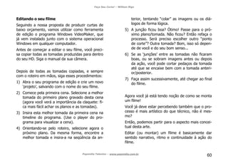 Faça Seu Curta! – William Riga
Popmídia Talentos – www.popmidia.com.br
60
Editando o seu filme
Seguindo a nossa proposta de produzir curtas de
baixo orçamento, vamos utilizar como ferramenta
de edição o programa Windows VideoMaker, que
já vem instalado junto com o sistema operacional
Windows em qualquer computador.
Antes de começar a editar o seu filme, você preci-
sa copiar todas as tomadas produzidas para dentro
do seu HD. Siga o manual da sua câmera.
Depois de todas as tomadas copiadas, e sempre
com o roteiro em mãos, siga esses procedimentos:
1) Abra o seu programa de edição e crie um novo
‘projeto’, salvando com o nome do seu filme.
2) Comece pela primeira cena. Selecione a melhor
tomada do primeiro plano gravado desta cena
(agora você verá a importância da claquete: fi-
ca mais fácil achar os planos e as tomadas).
3) Insira esta melhor tomada da primeira cena na
timeline do programa. (Use o player do pro-
grama para visualizar a cena).
4) Orientando-se pelo roteiro, selecione agora o
próximo plano. Da mesma forma, encontre a
melhor tomada e insira-a na seqüência da an-
terior, tentando “colar” as imagens ou os diá-
logos de forma lógica.
5) A junção ficou boa? Ótimo! Passe para o pró-
ximo plano/tomada. Não ficou? Então refaça o
processo. Será preciso escolher outro “ponto
de corte”? Outra tomada? Bom, isso só depen-
de de você e do seu bom senso...
6) Se as ‘junções’ entre as tomadas não ficaram
boas, ou se sobram imagens antes ou depois
da ação, você pode cortar pedaços da tomada
até que se encaixe bem com a tomada anteri-
or/posterior.
7) Faça assim sucessivamente, até chegar ao final
do filme.
Agora você já está tendo noção de como se monta
um filme!
Você já deve estar percebendo também que o pro-
cesso é mais artístico do que técnico, não é mes-
mo?
Então, podemos partir para o aspecto mais concei-
tual desta arte.
Editar (ou montar) um filme é basicamente dar
sentido narrativo, ritmo e continuidade à ação do
filme.
 