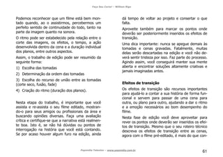 Faça Seu Curta! – William Riga
Popmídia Talentos – www.popmidia.com.br
61
Podemos reconhecer que um filme está bem mon-
tado quando, ao o assistirmos, percebermos um
perfeito sentido de continuidade do todo, tanto na
parte da imagem quanto na sonora.
O ritmo pode ser estabelecido pela relação entre o
corte das imagens, os efeitos, o tempo, a ação
desenvolvida dentro da cena e a duração individual
dos planos, entre outros aspectos.
Assim, o trabalho de edição pode ser resumido da
seguinte forma:
1) Escolha das tomadas
2) Determinação da ordem das tomadas
3) Escolha do recurso de união entre as tomadas
(corte seco, fusão, fade)
4) Criação do ritmo (duração dos planos).
Nesta etapa do trabalho, é importante que você
assista e re-assista o seu filme editado, mostran-
do-o para seus amigos ou profissionais da área e
buscando opiniões diversas. Faça uma avaliação
crítica e certifique-se que a narrativa está realmen-
te boa. Isto é, se não há dúvidas ou pontos de
interrogação na história que você está contando.
Se por acaso houver algum furo na edição, ainda
dá tempo de voltar ao projeto e consertar o que
falta.
Aproveite também para marcar os pontos onde
deverão ser posteriormente inseridos os efeitos de
transição.
Uma dica importante: nunca se apegue demais às
tomadas e cenas gravadas. Fatalmente, muitas
delas serão descartadas na edição e você não de-
verá sentir tristeza por isso. Faz parte do processo.
Agindo assim, você conseguirá manter sua mente
aberta e encontrar soluções altamente criativas e
jamais imaginadas antes.
Efeitos de transição
Os efeitos de transição são recursos importantes
para ajudá-lo a contar a sua história de forma fun-
cional e servem para passar de uma cena para
outra, ou plano para outro, ajudando a dar o ritmo
e a emoção necessários ao bom desempenho do
filme.
Nesta fase de edição você deve aproveitar para
rever os pontos onde deverão ser inseridos os efei-
tos de transição. Mesmo que o seu roteiro técnico
descreva os efeitos de transição entre as cenas,
agora com o filme pré-editado, é mais do que con-
 