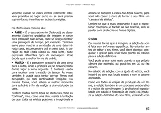 Faça Seu Curta! – William Riga
Popmídia Talentos – www.popmidia.com.br
62
veniente avaliar se esses efeitos realmente esta-
vam previstos no lugar certo ou se será preciso
suprimí-los ou inserí-los em outras transições.
Os efeitos mais comuns são:
FADE – É o escurecimento (fade-out) ou clare-
amento (fade-in) gradativo da imagem e serve
para intercalar duas cenas, onde se deseja mostrar
uma passagem de tempo, por exemplo. Também
serve para mostrar a conclusão de uma determi-
nada cena, escurecendo-a até o preto total. A du-
ração do fade (mais rápido ou mais lento) pode
expressar diferentes tipos de mensagem. Você
decide qual a melhor forma de usá-lo.
FUSÃO – É a passagem gradativa de uma cena
para a outra, onde a primeira vai se desvanecendo
dando lugar à cena seguinte. É bastante usado
para mostrar uma transição de tempo. Às vezes
também é usada para tentar corrigir filmes mal
decupados ou com continuidade irregular. Da
mesma forma, você saberá o melhor momento
para aplicá-lo a fim de realçar a dramaticidade da
cena.
Existem muitos outros tipos de efeito tais como as
“cortinas”, mas, como uma dica, resista à tentação
de usar todos os efeitos possíveis e imagináveis e
atenha-se somente a esses dois tipos básicos, para
você não correr o risco de tornar o seu filme um
“carnaval de efeitos”.
Lembre-se que o mais importante é que o espec-
tador mantenha-se focado na sua história, sem se
perder com pirotecnias e firulas digitais.
O som
Da mesma forma que a imagem, a edição de som
é feita com softwares específicos. No entanto, an-
tes de editar o seu filme, você deve planejar, pes-
quisar e gravar para levar tudo pronto ao estúdio
para a edição definitiva.
Você pode gravar sons reais usando a sua própria
câmera por exemplo, ou gravá-los em CD ou fita
cassete.
No estúdio de edição, com a ajuda do editor, você
inserirá os sons nos locais exatos e com o volume
adequado.
Como em todas as etapas da produção de um fil-
me, a edição também é um processo colaborativo
e o editor de som/imagem (o profissional especia-
lizado em edição e finalização de vídeo) irá produ-
zir a edição definitiva do seu filme, contando com
 