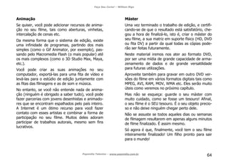 Faça Seu Curta! – William Riga
Popmídia Talentos – www.popmidia.com.br
64
Animação
Se quiser, você pode adicionar recursos de anima-
ção no seu filme, tais como aberturas, vinhetas,
intercalação de cenas etc.
Da mesma forma que o sistema de edição, existe
uma infinidade de programas, partindo dos mais
simples (como o Gif Animator, por exemplo), pas-
sando pelo Macromedia Flash (o mais popular) até
os mais complexos (como o 3D Studio Max, Maya,
etc.).
Você pode criar as suas animações no seu
computador, exportá-las para uma fita de vídeo e
levá-las para o estúdio de edição juntamente com
as fitas das filmagens e as de som e música.
No entanto, se você não entende nada de anima-
ção (ninguém é obrigado a saber tudo), você pode
fazer parcerias com jovens desenhistas e animado-
res que se encontram espalhados pelo país inteiro.
A Internet é um ótimo recurso para você fazer
contato com esses artistas e combinar a forma de
participação no seu filme. Muitos deles adoram
participar de trabalhos autorais, mesmo sem fins
lucrativos.
Máster
Uma vez terminado o trabalho de edição, e certifi-
cando-se de que o resultado está satisfatório, che-
gou a hora de finalizá-lo, isto é, criar o máster do
seu filme, a sua matriz em suporte físico (HD, DVD
ou fita DV) a partir da qual todas as cópias pode-
rão ser feitas futuramente.
Neste material iremos nos ater ao formato DVD,
por ser uma mídia de grande capacidade de arma-
zenamento de dados e de grande versatilidade
para futuras utilizações.
Aproveite também para gravar em outro DVD ver-
sões do filme em vários formatos digitais tais como
MPEG, AVI, RAM, MOV, WMA etc. Eles serão muito
úteis como veremos no próximo capítulo.
Mas não se esqueça: guarde o seu máster com
muito cuidado, como se fosse um tesouro! Afinal,
o seu filme é o SEU tesouro. É o seu objeto precio-
so e não deixe ninguém chegar perto dele.
Não se assuste se todos aqueles dias ou semanas
de filmagem resultarem em apenas alguns minutos
de filme finalizado. É assim mesmo.
Só agora é que, finalmente, você tem o seu filme
inteiramente finalizado! Um filho pronto para sair
para o mundo!
 