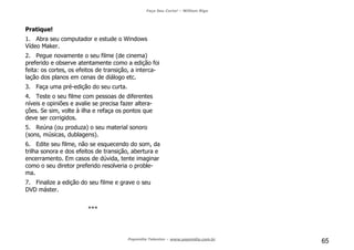 Faça Seu Curta! – William Riga
Popmídia Talentos – www.popmidia.com.br
65
Pratique!
1. Abra seu computador e estude o Windows
Vídeo Maker.
2. Pegue novamente o seu filme (de cinema)
preferido e observe atentamente como a edição foi
feita: os cortes, os efeitos de transição, a interca-
lação dos planos em cenas de diálogo etc.
3. Faça uma pré-edição do seu curta.
4. Teste o seu filme com pessoas de diferentes
níveis e opiniões e avalie se precisa fazer altera-
ções. Se sim, volte à ilha e refaça os pontos que
deve ser corrigidos.
5. Reúna (ou produza) o seu material sonoro
(sons, músicas, dublagens).
6. Edite seu filme, não se esquecendo do som, da
trilha sonora e dos efeitos de transição, abertura e
encerramento. Em casos de dúvida, tente imaginar
como o seu diretor preferido resolveria o proble-
ma.
7. Finalize a edição do seu filme e grave o seu
DVD máster.
***
 