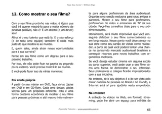 Faça Seu Curta! – William Riga
Popmídia Talentos – www.popmidia.com.br
66
12. Como mostrar o seu filme?
Com o seu filme prontinho nas mãos, é lógico que
você irá querer mostrá-lo para o maior número de
pessoas possível, não é? É um direito (e um dever)
seu!
Afinal é o seu talento que está lá. E o seu esforço
(e de toda uma equipe) também! E nada mais
justo do que mostrá-lo ao mundo.
E, quem sabe, ainda atrair novas oportunidades
para a sua carreira?
Pense em seu filme como um degrau para o seu
próximo trabalho.
Por isso, ele não pode ficar na gaveta ou pegando
pó na estante. Você precisa mostrá-lo ao mundo.
E você pode fazer isso de várias maneiras:
Por conta própria
A partir do seu máster em DVD, faça várias cópias
em DVD e em CD-Rom. Cada uma dessas cópias
servirá para um propósito diferente. Esta é uma
forma bastante econômica de mostrar o seu filme
para pessoas próximas e até mesmo informalmen-
te para alguns profissionais da área audiovisual.
Organize uma sessão exclusiva para seus amigos e
parentes. Mostre o seu filme para professores,
profissionais de vídeo e emissoras de TV da sua
cidade. Peça-lhes conselhos úteis para o seu pró-
ximo trabalho.
Obviamente, será muito improvável que você con-
seguirá distribuir o seu filme comercialmente ou
em larga escala. Nesse ponto você deve pensar na
sua obra como seu cartão de visitas como realiza-
dor, a partir do qual você poderá tentar uma chan-
ce no concorrido mercado audiovisual brasileiro e
conseguir recursos para novos trabalhos com or-
çamentos melhores.
Se você deseja estudar cinema em alguma escola
ou curso superior, você pode usar o seu filme co-
mo uma forma de demonstrar o seu interesse.
Seus professores e colegas ficarão impressionados
com a sua iniciativa.
No entanto, se o seu objetivo é o de ser visto pelo
maior número de pessoas no Brasil e no mundo, a
Internet está aí para ajudá-lo nesta empreitada.
Na Internet
A exibição de vídeos na Web, em formato strea-
ming, pode lhe abrir um espaço para milhões de
 