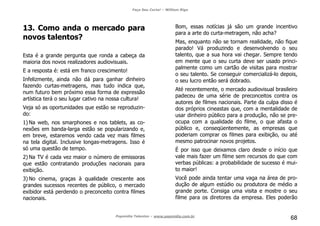 Faça Seu Curta! – William Riga
Popmídia Talentos – www.popmidia.com.br
68
13. Como anda o mercado para
novos talentos?
Esta é a grande pergunta que ronda a cabeça da
maioria dos novos realizadores audiovisuais.
E a resposta é: está em franco crescimento!
Infelizmente, ainda não dá para ganhar dinheiro
fazendo curtas-metragens, mas tudo indica que,
num futuro bem próximo essa forma de expressão
artística terá o seu lugar cativo na nossa cultura!
Veja só as oportunidades que estão se reproduzin-
do:
1) Na web, nos smarphones e nos tablets, as co-
nexões em banda-larga estão se popularizando e,
em breve, estaremos vendo cada vez mais filmes
na tela digital. Inclusive longas-metragens. Isso é
só uma questão de tempo.
2) Na TV é cada vez maior o número de emissoras
que estão contratando produções nacionais para
exibição.
3) No cinema, graças à qualidade crescente aos
grandes sucessos recentes de público, o mercado
exibidor está perdendo o preconceito contra filmes
nacionais.
Bom, essas notícias já são um grande incentivo
para a arte do curta-metragem, não acha?
Mas, enquanto não se tornam realidade, não fique
parado! Vá produzindo e desenvolvendo o seu
talento, que a sua hora vai chegar. Sempre tendo
em mente que o seu curta deve ser usado princi-
palmente como um cartão de visitas para mostrar
o seu talento. Se conseguir comercializá-lo depois,
o seu lucro então será dobrado.
Até recentemente, o mercado audiovisual brasileiro
padeceu de uma série de preconceitos contra os
autores de filmes nacionais. Parte da culpa disso é
dos próprios cineastas que, com a mentalidade de
usar dinheiro público para a produção, não se pre-
ocupa com a qualidade do filme, o que afasta o
público e, conseqüentemente, as empresas que
poderiam comprar os filmes para exibição, ou até
mesmo patrocinar novos projetos.
É por isso que deixamos claro desde o início que
vale mais fazer um filme sem recursos do que com
verbas públicas: a probabilidade de sucesso é mui-
to maior!
Você pode ainda tentar uma vaga na área de pro-
dução de algum estúdio ou produtora de médio a
grande porte. Consiga uma visita e mostre o seu
filme para os diretores da empresa. Eles poderão
 