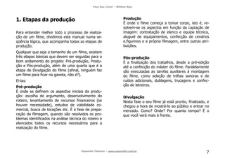 Faça Seu Curta! – William Riga
Popmídia Talentos – www.popmidia.com.br
7
1. Etapas da produção
Para entender melhor todo o processo de realiza-
ção de um filme, dividimos este manual numa se-
qüência lógica, que acompanha todas as etapas de
produção.
Qualquer que seja o tamanho de um filme, existem
três etapas básicas que devem ser seguidas para o
bom andamento do projeto: Pré-produção, Produ-
ção e Pós-produção, além de uma quarta que é a
etapa de Divulgação do filme (afinal, ninguém faz
um filme para ficar na gaveta, não é?).
Ei-las:
Pré-produção
É onde se definem os aspectos iniciais da produ-
ção: escolha de argumento, desenvolvimento do
roteiro, levantamento de recursos financeiros (se
houver necessidade), estudos de viabilidade co-
mercial, busca de locações etc. É a fase de prepa-
ração da filmagem, quando são resolvidos os pro-
blemas identificados na análise técnica do roteiro e
elencados todos os recursos necessários para a
realização do filme.
Produção
É onde o filme começa a tomar corpo, isto é, re-
solvem-se os aspectos em função da captação de
imagem: contratação de elenco e equipe técnica,
aluguel de equipamentos, confecção de cenários
e.figurinos e a própria filmagem, entre outras atri-
buições.
Pós-produção
É a finalização dos trabalhos, desde a pré-edição
até a confecção do máster do filme. Paralelamente
são executadas as tarefas auxiliares à montagem
do filme, como seleção de trilhas sonoras e de
ruídos adicionais, dublagens, trucagens e confec-
ção de letreiros.
Divulgação
Nesta fase o seu filme já está pronto, finalizado, e
chegou a hora de mostrá-lo ao público e entrar no
mercado. Como? Onde? Por quanto tempo? É o
que você verá mais à frente.
 