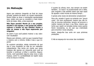 Faça Seu Curta! – William Riga
Popmídia Talentos – www.popmidia.com.br
70
14. Motivação
Agora que estamos chegando ao final de nossa
jornada, gostaria de deixar um recado importante.
Dentre todas as dicas e orientações apresentadas
aqui, existe uma que eu considero a mais impor-
tante de todas. Aliás, a dica essencial:
Não fique parado! Monte já o seu projeto,
escolha a sua equipe, o seu grupo de colabo-
radores e invista no seu talento! Ponha a
mão na massa e não fique esperando por
ninguém!
Só assim é que você poderá mostrar o seu valor:
com resultados!
Mesmo sem dinheiro, você viu que é possível fazer
o máximo com o mínimo. Então é isso o que im-
porta!
Se surgirem percalços, esteja consciente de que
isso é uma constante na vida de um realizador
independente. Mas tenha em mente que esses
tropeços são apenas um empurrão para você se
levantar e continuar a trilhar o caminho. Segura-
mente, você aprenderá alguma coisa nova a cada
tropeço, certo? E a probabilidade de repetir esses
erros no futuro é mínima.
E quanto às críticas, bom, isso sempre vai exisitir
também... E é bom ir se acostumando com a idéia,
pois ninguém é tão perfeito assim que seja capaz
de agradar a todo mundo ao mesmo tempo...
E jamais sinta receio de demonstrar amadorismo!
Para nós, amador é quem se contenta com "pouca
coisa". Um bom profissional, mesmo que não te-
nha os recursos suficientes, sempre vai procurar a
melhor maneira de fazer o seu filme, mesmo que
tenha que repetir as tomadas tantas vezes quanto
forem necessárias, ou de usar sua criatividade
para encontrar novas soluções.
Assim, desejo-lhe boa sorte em suas próximas
produções.
E não se esqueça de nos avisar das novidades!
***
 