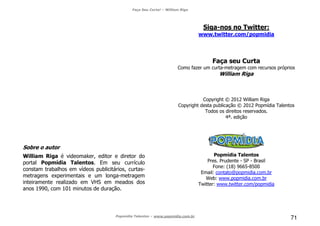 Faça Seu Curta! – William Riga
Popmídia Talentos – www.popmidia.com.br
71
Sobre o autor
William Riga é videomaker, editor e diretor do
portal Popmídia Talentos. Em seu currículo
constam trabalhos em vídeos publicitários, curtas-
metragens experimentais e um longa-metragem
inteiramente realizado em VHS em meados dos
anos 1990, com 101 minutos de duração.
Siga-nos no Twitter:
www.twitter.com/popmidia
Faça seu Curta
Como fazer um curta-metragem com recursos próprios
William Riga
Copyright © 2012 William Riga
Copyright desta publicação © 2012 Popmídia Talentos
Todos os direitos reservados.
4ª. edição
Popmídia Talentos
Pres. Prudente - SP - Brasil
Fone: (18) 9665-8500
Email: contato@popmidia.com.br
Web: www.popmidia.com.br
Twitter: www.twitter.com/popmidia
 
