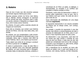 Faça Seu Curta! – William Riga
Popmídia Talentos – www.popmidia.com.br
9
2. Roteiro
Hoje em dia é muito raro não encontrar pessoas
que tenham alguma história para contar.
Algumas pessoas contam da forma mais básica,
isto é, falando. Outras conseguem se expressar
melhor através das artes: escritores usam a pala-
vra escrita, pintores e fotógrafos as imagens está-
ticas, entre muitas outras maneiras.
No entanto, há quem prefira contá-las através de
imagens em movimento.
Esses são os cineastas, que contam suas histórias
através de filmes. Uma das mais belas artes, sem
dúvida.
No entanto, por sua complexidade e pelo envolvi-
mento de uma infinidade de elementos para a sua
realização, talvez seja a maneira mais difícil de
contar histórias. Isto é, uma história que funcione!
Todos sabem que antes de se começar a produzir
um filme é preciso ter um roteiro.
O roteiro é praticamente a base de todo filme e
pode ser definido como uma descrição detalhada
da história, um guia minucioso para a filmagem,
contendo todos os elementos técnicos, artísticos e
conceituais de um filme: as ações, os diálogos, a
dramaticidade, as emoções e os conflitos que
compõem a história contada no filme.
Entretanto, muito antes de desenvolver o roteiro, é
preciso saber exatamente o que se quer. Isto é,
que história você quer contar. De onde ela veio e
para onde ela vai.
Essas informações são detalhadas em uma etapa
chamada argumento.
O argumento basicamente é um resumo completo
da história que se deseja contar, com começo,
meio e fim.
Na verdade, a escolha do argumento é uma das
tarefas mais difíceis e comprometedoras de todo o
processo de elaboração de um filme, pois é o pri-
meiro e mais importante passo de toda a obra.
Ao desenvolver o seu argumento, você deve ter
em mente que está criando o embrião de uma
obra de arte (um filme), e toda obra de arte não
poderá ser considerada como tal se não conseguir
transmitir a sua mensagem ou, pelo menos, atingir
o público de forma compreensível.
Daí a importância de se escolher um tema ade-
quado ao público com o qual você deseja se co-
municar, com clareza, fluência, de fácil interpreta-
 