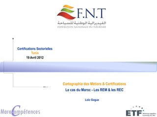 Certifications Sectorielles
Tunis
19 Avril 2012
Loïc Gogue
Cartographie des Métiers & Certifications
Le cas du Maroc - Les REM & les REC
 