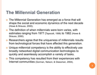 The Millennial GenerationThe Millennial Generation has emerged as a force that will shape the social and economic dynamics of the next decade (Howe & Strauss, 2000).The definition of when millennials were born varies, with estimates ranging from 1977 (Tapscott, 1998) to 1982 (Howe & Strauss, 2000).Researchers agree that the uniqueness of millennials results from technological forces that have affected this generation.Unique millennial competency is the ability to effectively use broadly networked digital communication technologies to quickly and seamlessly accomplish a variety of tasks.This competency has resulted from their experiences with Internet communities (Gorman, Nelson, & Glassman, 2004).3