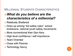 Millennial Students CharacteristicsWhat do you believe are the characteristics of a millennial? Relatively ShelteredGrew up among “kid safety rules”: school lockdowns, national youth safety movementsMore conventional than Gen-XersHigh level confidence / self importanceTeam OrientedClose with ParentsTechnology Savvy 4