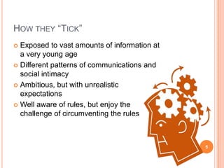 How they “Tick”Exposed to vast amounts of information at a very young ageDifferent patterns of communications and social intimacyAmbitious, but with unrealistic expectationsWell aware of rules, but enjoy the challenge of circumventing the rules5