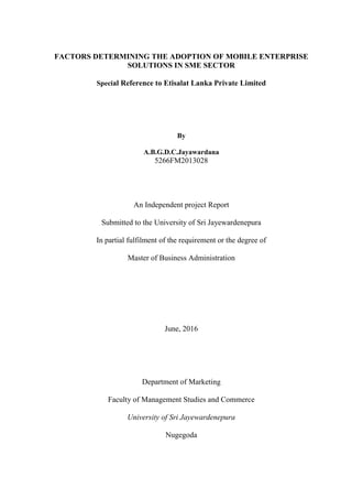 FACTORS DETERMINING THE ADOPTION OF MOBILE ENTERPRISE
SOLUTIONS IN SME SECTOR
Special Reference to Etisalat Lanka Private Limited
By
A.B.G.D.C.Jayawardana
5266FM2013028
An Independent project Report
Submitted to the University of Sri Jayewardenepura
In partial fulfilment of the requirement or the degree of
Master of Business Administration
June, 2016
Department of Marketing
Faculty of Management Studies and Commerce
University of Sri Jayewardenepura
Nugegoda
 