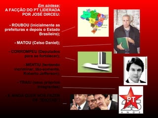 Em síntese:
A FACÇÃO DO PT LIDERADA
POR JOSÉ DIRCEU:
- ROUBOU (inicialmente as
prefeituras e depois o Estado
Brasileiro);
- MATOU (Celso Daniel);
- CORROMPEU (Deputados
para se fortalecer);
- MENTIU (tentando
incriminar, tão-somente,
Roberto Jefferson);
- TRAIU (seus próprios
integrantes)
- E AINDA QUER NOS FAZER
DE "IDIOTAS"!
 