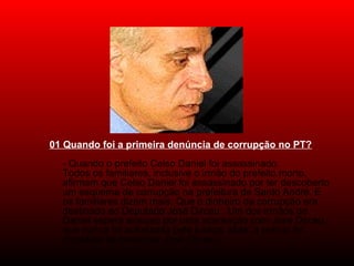 01 Quando foi a primeira denúncia de corrupção no PT?
- Quando o prefeito Celso Daniel foi assassinado.
Todos os familiares, inclusive o irmão do prefeito morto, 
afirmam que Celso Daniel foi assassinado por ter descoberto 
um esquema de corrupção na prefeitura de Santo André. E 
os familiares dizem mais: Que o dinheiro da corrupção era 
destinado ao Deputado José Dirceu . Um dos irmãos de 
Daniel espera ansioso por uma acareação com José Dirceu, 
que nunca foi autorizada pela justiça, aliás, a polícia foi 
impedida de investigar José Dirceu. 
 