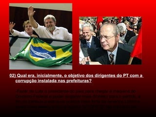 02) Qual era, inicialmente, o objetivo dos dirigentes do PT com a
corrupção instalada nas prefeituras?
-Fazer de Lula o presidente do país para chegar à máquina do 
Governo Federal e poder angariar mais dinheiro para o partido, a 
fim de torná-lo a estrutura política mais forte da América Latina e, 
quem sabe assim, impor o regime "UTÓPICO" tão sonhado por 
José Dirceu.
 