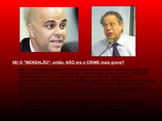 06) O "MENSALÃO", então, NÃO era o CRIME mais grave?
Não, o mensalão pago aos Deputados não era o pior crime praticado por
essa FACÇÃO DO PT liderada por José Dirceu, que buscava continuar
indefinidamente no poder, pois através do controle da estrutura
governamental (licitações fraudulentas, contratos milionários com empresas
de comunicação) esta FACÇÃO DO PARTIDO queria destruir o regime
democrático existente no país (assim como na Venezuela) e constituir um
novo regime com toda a estrutura "ideológica" existente NESTA FACÇÃO
do PT (registre-se aqui que não eram todos os integrantes).
- Dos R$ 1.200.000.000,00 (Um bilhão e duzentos milhões) desviados
por essa facção do PT só vinte milhões foram gastos com o mensalão
(UMA NINHARIA DIANTE DOS NÚMEROS ASTRONÔMICOS).
 