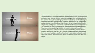This third reference has some differences between the first two, this because has
a different color scheme, all three references use a grey tone to be associated at
the common device, because the grey color shows the being standard, having no
personality and being like the others, in the first two reference we had a tone of
dark pink, which even if it’s darker than the pink per se that we think of, it still is
a light color, and it gives us confidence, but this third reference has a light brown.
The clip opens up with a man dressed up as a thief, which could be a metaphor
for viruses, not secure surfing, or cyber terrorists, that can easily break in
common devices, but as the two women could cross the line between the two
different devices, this man can’t, as a showing of the iPhone being unbreakable,
the brown color could be a recalling the color of a safe, so just as the safe needs
a key to be opened, the owners of an iPhone are the only key to open their own
device.
 