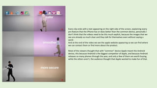 Every clip ends with a text appearing on the right side of the screen, explaining every
pro feature that the iPhone has or does better than the common device, personally I
don’t think that the videos need to be this much explicit, because the images that we
see are already so much clear and they talk for themselves even without saying a
word.
And at the end of the video we see the apple website appearing so we can find where
we can contact them or find more about the product.
Most of the viewers thought that with “common” device Apple meant the Android
device, this because Android is the biggest competitor of Apple, and because Android
releases so many phones through the year, and only a few of them are worth buying,
while the others aren’t, the audience thought that Apple wanted to make fun of that.
 