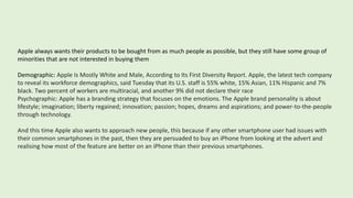 Apple always wants their products to be bought from as much people as possible, but they still have some group of
minorities that are not interested in buying them
Demographic: Apple Is Mostly White and Male, According to Its First Diversity Report. Apple, the latest tech company
to reveal its workforce demographics, said Tuesday that its U.S. staff is 55% white, 15% Asian, 11% Hispanic and 7%
black. Two percent of workers are multiracial, and another 9% did not declare their race
Psychographic: Apple has a branding strategy that focuses on the emotions. The Apple brand personality is about
lifestyle; imagination; liberty regained; innovation; passion; hopes, dreams and aspirations; and power-to-the-people
through technology.
And this time Apple also wants to approach new people, this because if any other smartphone user had issues with
their common smartphones in the past, then they are persuaded to buy an iPhone from looking at the advert and
realising how most of the feature are better on an iPhone than their previous smartphones.
 