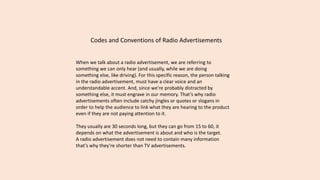 Codes and Conventions of Radio Advertisements
When we talk about a radio advertisement, we are referring to
something we can only hear (and usually, while we are doing
something else, like driving). For this specific reason, the person talking
in the radio advertisement, must have a clear voice and an
understandable accent. And, since we’re probably distracted by
something else, it must engrave in our memory. That’s why radio
advertisements often include catchy jingles or quotes or slogans in
order to help the audience to link what they are hearing to the product
even if they are not paying attention to it.
They usually are 30 seconds long, but they can go from 15 to 60, it
depends on what the advertisement is about and who is the target.
A radio advertisement does not need to contain many information
that’s why they’re shorter than TV advertisements.
 