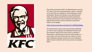 One of the most famous KFC’s tv advertisements uses the
12th type of the Gunns advertisements, which is “parody”,
in this case they are making fun of the Halloween movie
stereotypes. Because by having a funny advertisement
video, the audience would feel amused by watching it,
and they will show the ad to friends by searching it on a
website like YouTube, and this will help to spread the
video to more people.
The advertisement opens with announcing immediately
on how the spot is going to be Halloween themed, and
the voiceover starts to tell a story, that is a parody of
themselves as well because it puts the value hunger in a
scary mode, and scary stories also are a theme in every
other Halloween parody, and every time the Halloween
night has been made fun of, the scary stories are always a
factor.
https://www.youtube.com/watch?v=yRODqCQqBjw
 