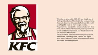 When the ad came out in 2009, KFC was already one of
the largest distributor of fast food in the world, so having
the simplest commercial was cost effective and it would
have helped to reach as many people possible.
The person who recorded the voiceover had a very clear
voice and an understandable accent, so every word said
by him can’t be misinterpreted, and the advertisement
runs for a max of 60 seconds.
The sound effects are a clear Halloween parody sounds,
like thunders, screeching doors, screams and organs
music. Which are classic cliches of 60s Halloween movie
and current Halloween parodies.
 