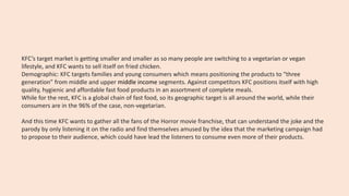 KFC’s target market is getting smaller and smaller as so many people are switching to a vegetarian or vegan
lifestyle, and KFC wants to sell itself on fried chicken.
Demographic: KFC targets families and young consumers which means positioning the products to “three
generation” from middle and upper middle income segments. Against competitors KFC positions itself with high
quality, hygienic and affordable fast food products in an assortment of complete meals.
While for the rest, KFC is a global chain of fast food, so its geographic target is all around the world, while their
consumers are in the 96% of the case, non-vegetarian.
And this time KFC wants to gather all the fans of the Horror movie franchise, that can understand the joke and the
parody by only listening it on the radio and find themselves amused by the idea that the marketing campaign had
to propose to their audience, which could have lead the listeners to consume even more of their products.
 