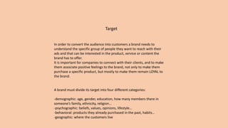Target
In order to convert the audience into customers a brand needs to
understand the specific group of people they want to reach with their
ads and that can be interested in the product, service or content the
brand has to offer.
It is important for companies to connect with their clients, and to make
them associate positive feelings to the brand, not only to make them
purchase a specific product, but mostly to make them remain LOYAL to
the brand.
A brand must divide its target into four different categories:
-demographic: age, gender, education, how many members there in
someone’s family, ethnicity, religion…
-psychographic: beliefs, values, opinions, lifestyle…
-behavioral: products they already purchased in the past, habits…
-geographic: where the customers live
 