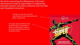 We will be researching the effectiveness of the print
advertisement made by Virgin Media in collaboration
with gold medalist Usain Bolt to advertise their fast fiber
optic broadband connection.
The logo is on the very top of the
advertisement to show what product the
poster is advertising
The slogan takes CenterPoint of the
ad which makes you remember it
and tie it to the product “super” is
an emotive word that will connote
the product with it.
 