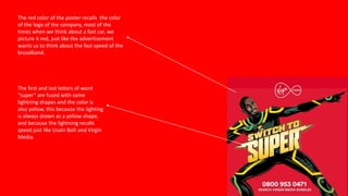 The red color of the poster recalls the color
of the logo of the company, most of the
times when we think about a fast car, we
picture it red, just like the advertisement
wants us to think about the fast speed of the
broadband.
The first and last letters of word
“super” are fused with some
lightning shapes and the color is
also yellow, this because the lighting
is always drawn as a yellow shape,
and because the lightning recalls
speed just like Usain Bolt and Virgin
Media.
 