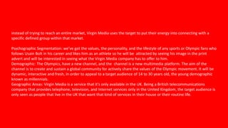 instead of trying to reach an entire market, Virgin Media uses the target to put their energy into connecting with a
specific defined group within that market.
Psychographic Segmentation: we’ve got the values, the personality, and the lifestyle of any sports or Olympic fans who
follows Usain Bolt in his career and likes him as an athlete so he will be attracted by seeing his image in the print
advert and will be interested in seeing what the Virgin Media company has to offer to him.
Demographic: The Olympics, have a new channel, and the channel is a new multimedia platform. The aim of the
channel is to create and sustain a global community for actively share the values of the Olympic movement. It will be
dynamic, interactive and fresh, in order to appeal to a target audience of 14 to 30 years old, the young demographic
known as millennials.
Geographic Areas: Virgin Media is a service that it's only available in the UK. Being a British telecommunications
company that provides telephone, television, and Internet services only in the United Kingdom, the target audience is
only seen as people that live in the UK that want that kind of services in their house or their routine life.
 