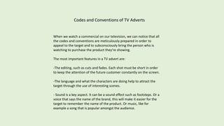 Codes and Conventions of TV Adverts
When we watch a commercial on our television, we can notice that all
the codes and conventions are meticulously prepared in order to
appeal to the target and to subconsciously bring the person who is
watching to purchase the product they’re showing.
The most important features in a TV advert are:
-The editing, such as cuts and fades. Each shot must be short in order
to keep the attention of the future customer constantly on the screen.
-The language and what the characters are doing help to attract the
target through the use of interesting scenes.
- Sound is a key aspect. It can be a sound effect such as footsteps. Or a
voice that says the name of the brand, this will make it easier for the
target to remember the name of the product. Or music, like for
example a song that is popular amongst the audience.
 