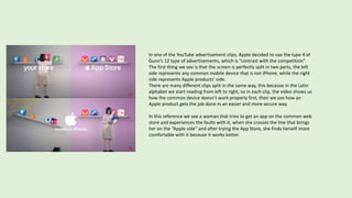 In one of the YouTube advertisement clips, Apple decided to use the type 4 of
Gunn’s 12 type of advertisements, which is ”contrast with the competition”.
The first thing we see is that the screen is perfectly split in two parts, the left
side represents any common mobile device that is not iPhone, while the right
side represents Apple products’ side.
There are many different clips split in the same way, this because in the Latin
alphabet we start reading from left to right, so in each clip, the video shows us
how the common device doesn’t work properly first, then we see how an
Apple product gets the job done in an easier and more secure way.
In this reference we see a woman that tries to get an app on the common web
store and experiences the faults with it, when she crosses the line that brings
her on the “Apple side” and after trying the App Store, she finds herself more
comfortable with it because it works better.
 