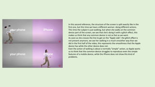 In this second reference, the structure of the screen is split exactly like in the
first one, but this time we have a different woman doing different actions.
This time the subject is just walking, but when she walks on the common
device part of the screen, we see that she’s doing it with a glitch effect, this
makes us think that any common device is not as fast as we want.
As soon as she crosses the line to get on the “Apple side”, the glitch effect is
not present anymore, we see her walking in a much smoother way than we
did in the first half of the video, this represents the smoothness that the Apple
device has while the other device does not.
Even the action of walking is about a normally ”simple” action, so Apple wants
us to think that the common device struggles to reproduce even the simple
features of a mobile device, while the iPhone does not show this kind of
problems.
 