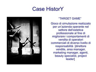 Case HistorY
             “TARGET GAME”
       Gioco di simulazione realizzato
        per un’azienda operante nel
             settore dell’estetica
           professionale al fine di
        migliorare i comportamenti di
             vendita di operatori
       commerciali di diverso livello di
          responsabilità [direttore
           vendite, area manager,
         marketing manager, agenti,
          beauty specialist, project
                   leader]
 