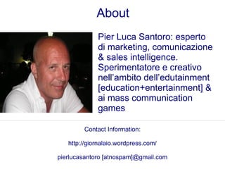 About
             Pier Luca Santoro: esperto
             di marketing, comunicazione
             & sales intelligence.
             Sperimentatore e creativo
             nell’ambito dell’edutainment
             [education+entertainment] &
             ai mass communication
             games

        Contact Information:

   http://giornalaio.wordpress.com/

pierlucasantoro [atnospam]@gmail.com
 