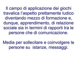 Il campo di applicazione dei giochi
travalica l’aspetto prettamente ludico
 diventando mezzo di formazione e,
dunque, apprendimento, di relazione
sociale sia in termini di rapporti tra le
     persone che di comunicazione.

Media per sollecitare e coinvolgere le
  persone su istanze, messaggi.
 