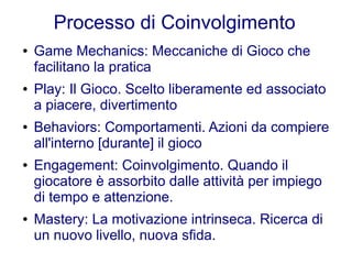 Processo di Coinvolgimento
●   Game Mechanics: Meccaniche di Gioco che
    facilitano la pratica
●   Play: Il Gioco. Scelto liberamente ed associato
    a piacere, divertimento
●   Behaviors: Comportamenti. Azioni da compiere
    all'interno [durante] il gioco
●   Engagement: Coinvolgimento. Quando il
    giocatore è assorbito dalle attività per impiego
    di tempo e attenzione.
●   Mastery: La motivazione intrinseca. Ricerca di
    un nuovo livello, nuova sfida.
 